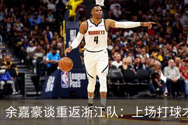 余嘉豪谈重返浙江队：上场打球才能证明价值 新赛季想在成绩冲一冲
