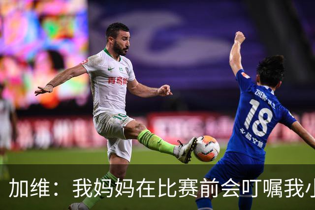 加维：我妈妈在比赛前会叮嘱我小心点，不要卷入任何争执