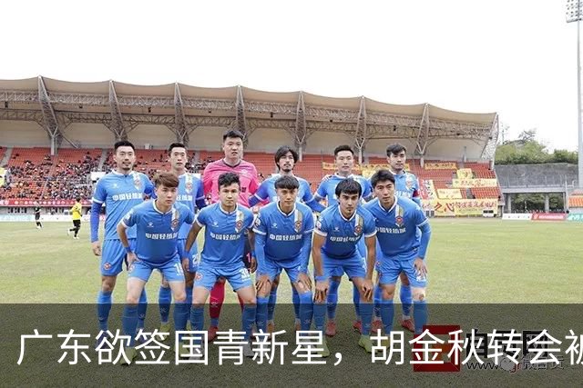 广东欲签国青新星，胡金秋转会被叫停，四川接触2米16中锋，深圳核心续约